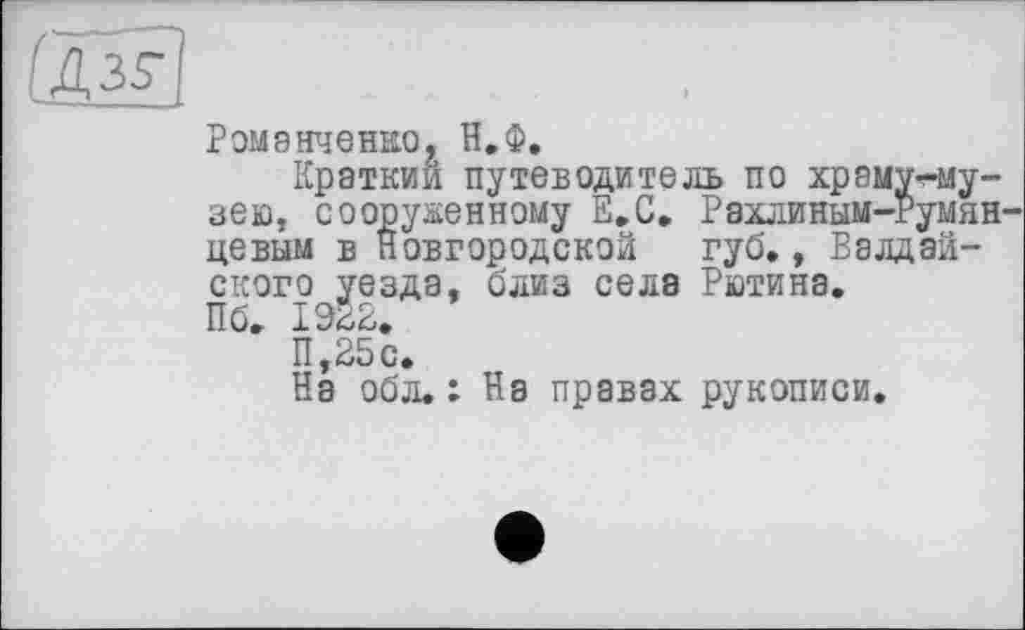 ﻿[дЩ
Романченно, Н.Ф,
Краткий путеводитель по храму^-му-зею, сооруженному Е.С. Рахлиным-Румянцевым в Новгородской губ., Валдайского уезда, близ села Рютина.
Пб. I9É2.
11,25 с.
На обл.: На правах рукописи.